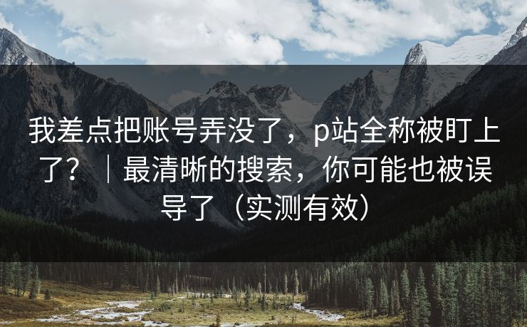 我差点把账号弄没了,p站全称被盯上了?|最清晰的搜索,你可能也被误导了(实测有效) 我差点把账号弄没了,p站全称被盯上了?|最清晰的搜索,你可能也被误导了(实测有效)