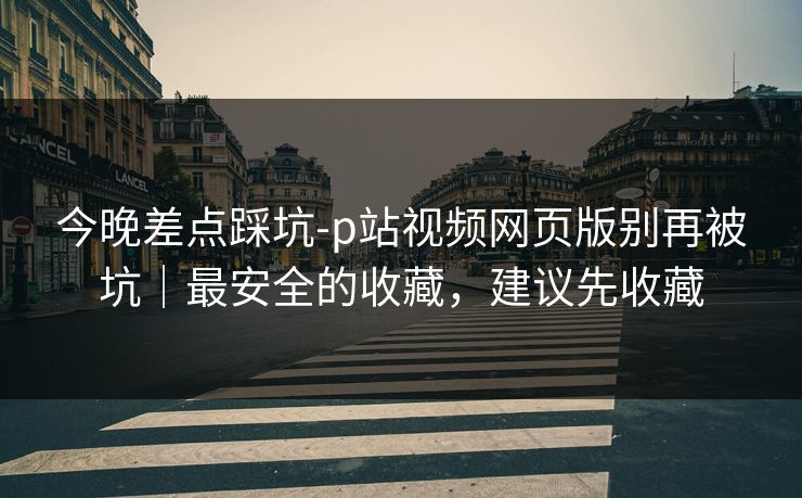 今晚差点踩坑-p站视频网页版别再被坑|最安全的收藏,建议先收藏 今晚差点踩坑-p站视频网页版别再被坑|最安全的收藏,建议先收藏