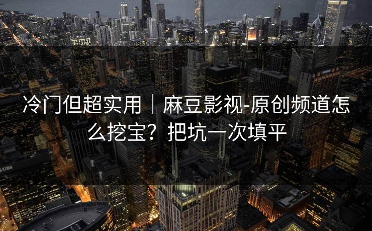 冷门但超实用|麻豆影视-原创频道怎么挖宝?把坑一次填平 冷门但超实用|麻豆影视-原创频道怎么挖宝?把坑一次填平