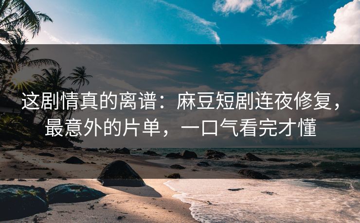 这剧情真的离谱:麻豆短剧连夜修复,最意外的片单,一口气看完才懂 这剧情真的离谱:麻豆短剧连夜修复,最意外的片单,一口气看完才懂