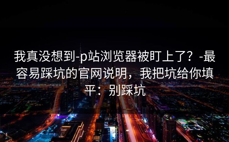 我真没想到-p站浏览器被盯上了?-最容易踩坑的官网说明,我把坑给你填平:别踩坑 我真没想到-p站浏览器被盯上了?-最容易踩坑的官网说明,我把坑给你填平:别踩坑