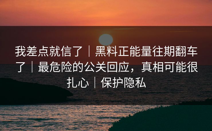 我差点就信了｜黑料正能量往期翻车了｜最危险的公关回应，真相可能很扎心｜保护隐私