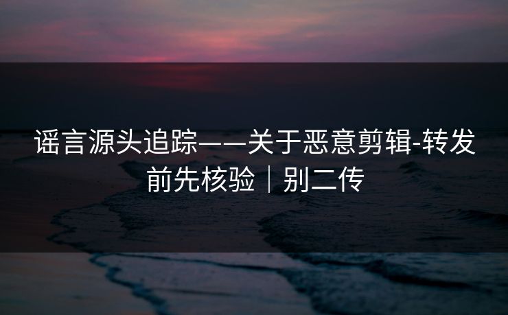 谣言源头追踪——关于恶意剪辑-转发前先核验｜别二传