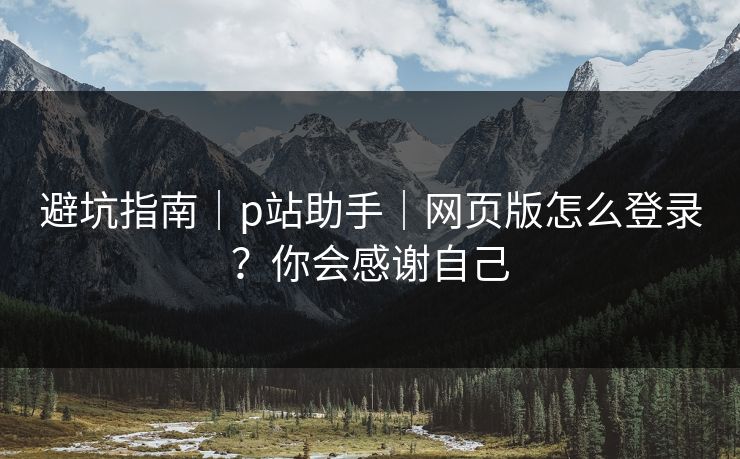 避坑指南｜p站助手｜网页版怎么登录？你会感谢自己