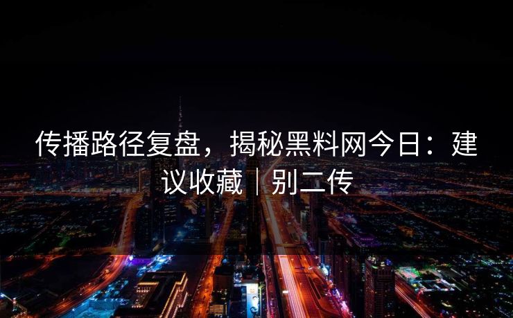 传播路径复盘,揭秘黑料网今日:建议收藏|别二传 传播路径复盘,揭秘黑料网今日:建议收藏|别二传