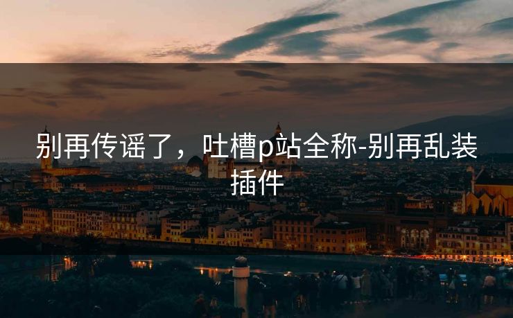 别再传谣了,吐槽p站全称-别再乱装插件 别再传谣了,吐槽p站全称-别再乱装插件