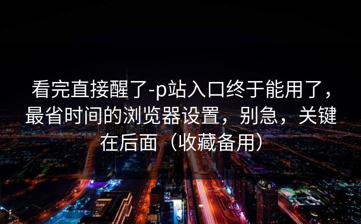 看完直接醒了-p站入口终于能用了，最省时间的浏览器设置，别急，关键在后面（收藏备用）