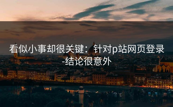 看似小事却很关键：针对p站网页登录-结论很意外