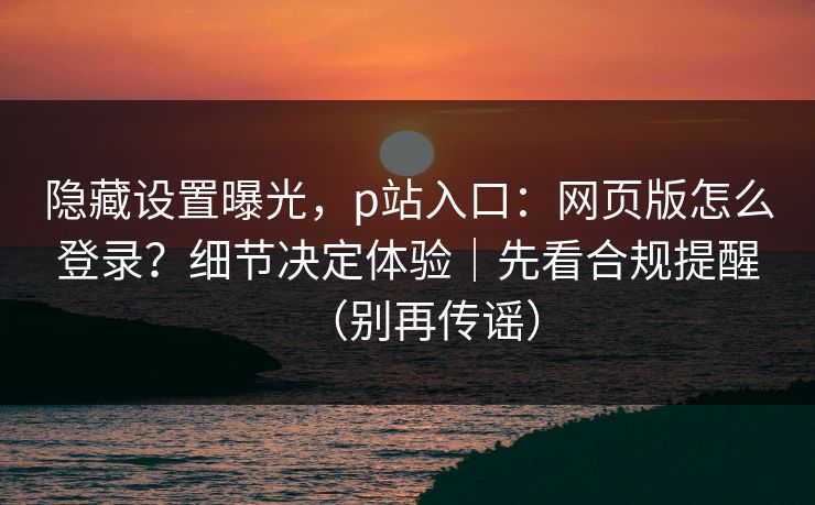 隐藏设置曝光，p站入口：网页版怎么登录？细节决定体验｜先看合规提醒（别再传谣）