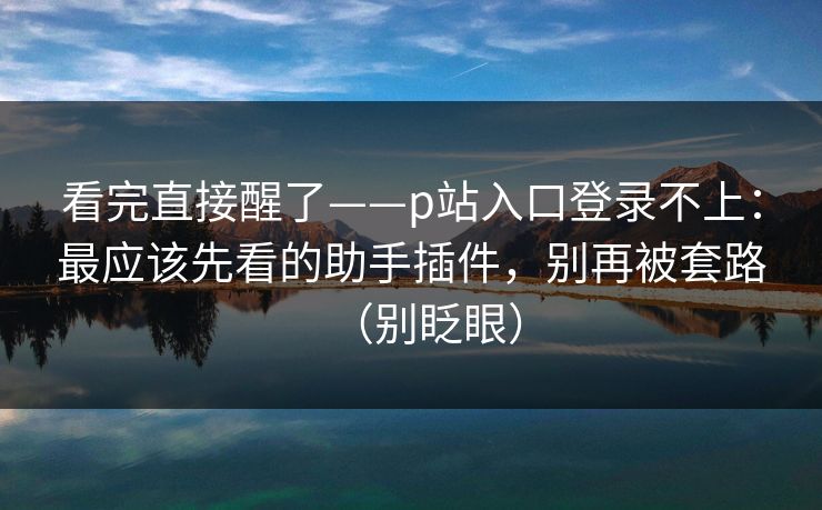 看完直接醒了——p站入口登录不上：最应该先看的助手插件，别再被套路（别眨眼）