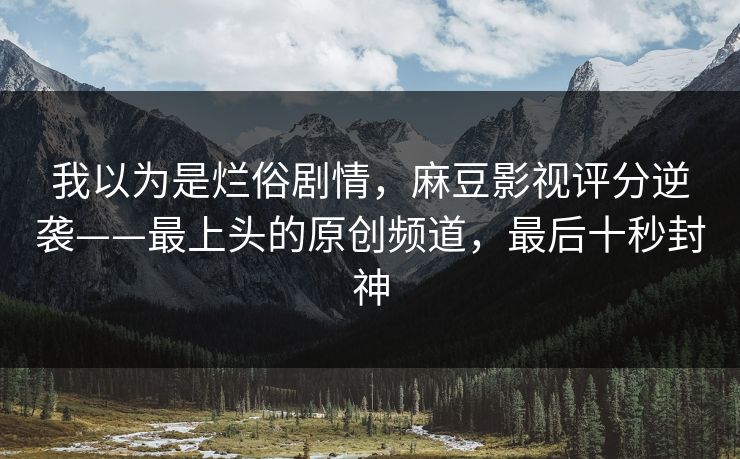 我以为是烂俗剧情,麻豆影视评分逆袭——最上头的原创频道,最后十秒封神 我以为是烂俗剧情,麻豆影视评分逆袭——最上头的原创频道,最后十秒封神