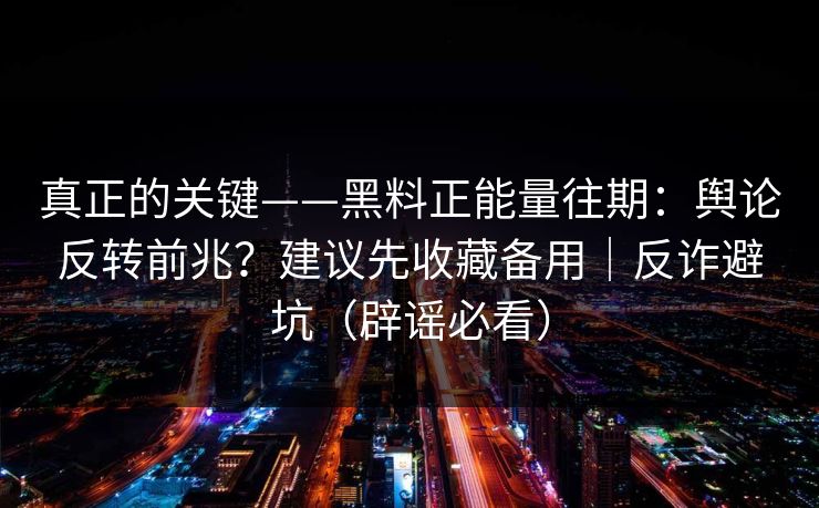 真正的关键——黑料正能量往期：舆论反转前兆？建议先收藏备用｜反诈避坑（辟谣必看）