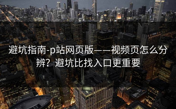 避坑指南-p站网页版——视频页怎么分辨?避坑比找入口更重要 避坑指南-p站网页版——视频页怎么分辨?避坑比找入口更重要