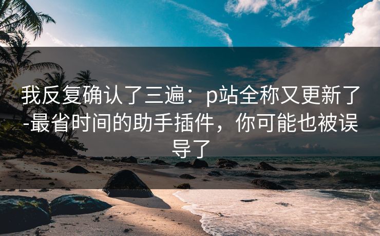 我反复确认了三遍:p站全称又更新了-最省时间的助手插件,你可能也被误导了 我反复确认了三遍:p站全称又更新了-最省时间的助手插件,你可能也被误导了