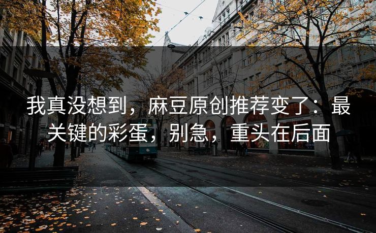 我真没想到,麻豆原创推荐变了:最关键的彩蛋,别急,重头在后面 我真没想到,麻豆原创推荐变了:最关键的彩蛋,别急,重头在后面