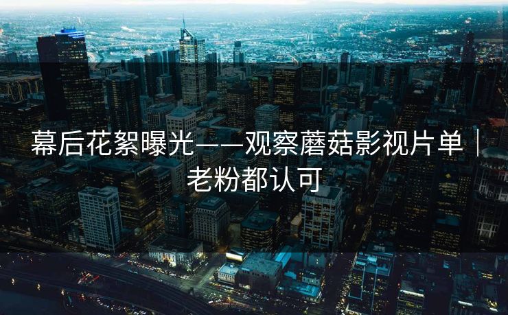 幕后花絮曝光——观察蘑菇影视片单|老粉都认可 幕后花絮曝光——观察蘑菇影视片单|老粉都认可