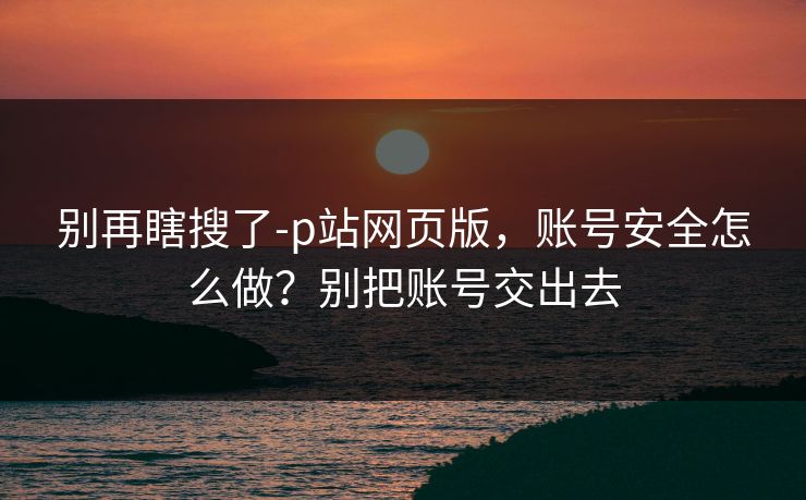 别再瞎搜了-p站网页版,账号安全怎么做?别把账号交出去 别再瞎搜了-p站网页版,账号安全怎么做?别把账号交出去