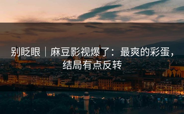 别眨眼|麻豆影视爆了:最爽的彩蛋,结局有点反转 别眨眼|麻豆影视爆了:最爽的彩蛋,结局有点反转