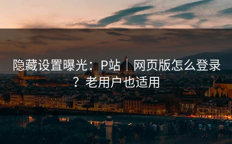 隐藏设置曝光：P站｜网页版怎么登录？老用户也适用