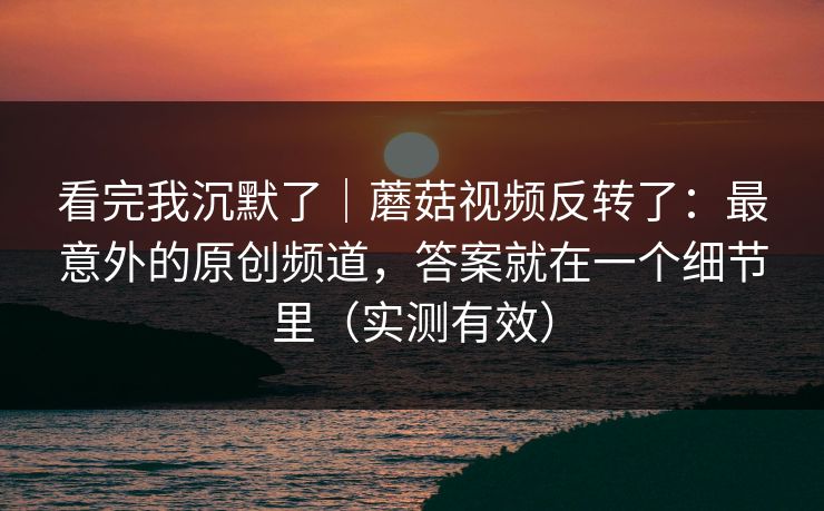 看完我沉默了｜蘑菇视频反转了：最意外的原创频道，答案就在一个细节里（实测有效）