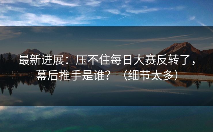 最新进展:压不住每日大赛反转了,幕后推手是谁?(细节太多) 最新进展:压不住每日大赛反转了,幕后推手是谁?(细节太多)