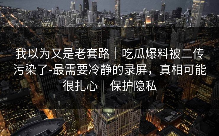 我以为又是老套路｜吃瓜爆料被二传污染了-最需要冷静的录屏，真相可能很扎心｜保护隐私