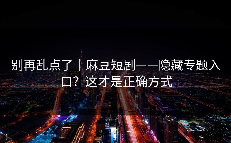 别再乱点了|麻豆短剧——隐藏专题入口?这才是正确方式 别再乱点了|麻豆短剧——隐藏专题入口?这才是正确方式