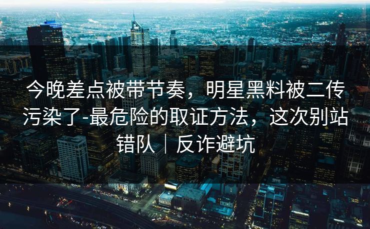 今晚差点被带节奏，明星黑料被二传污染了-最危险的取证方法，这次别站错队｜反诈避坑