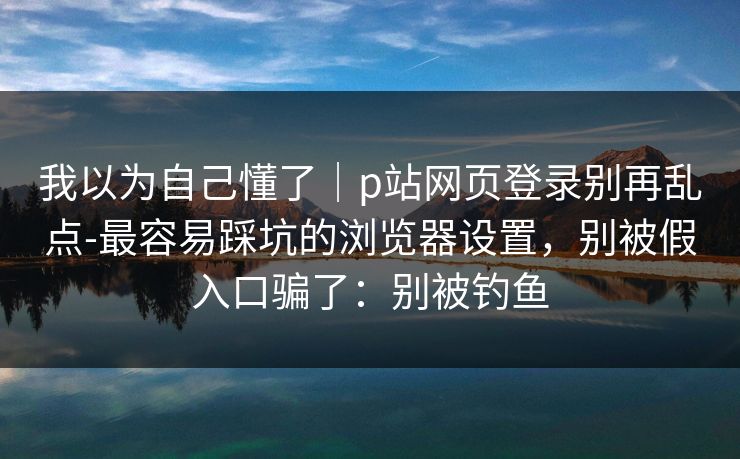 我以为自己懂了｜p站网页登录别再乱点-最容易踩坑的浏览器设置，别被假入口骗了：别被钓鱼