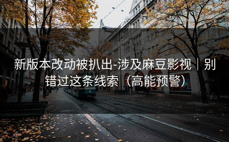 新版本改动被扒出-涉及麻豆影视|别错过这条线索(高能预警) 新版本改动被扒出-涉及麻豆影视|别错过这条线索(高能预警)