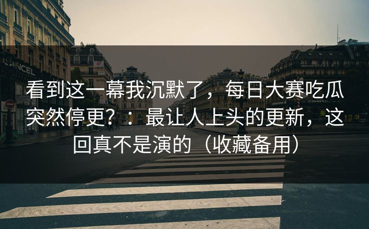 看到这一幕我沉默了,每日大赛吃瓜突然停更?:最让人上头的更新,这回真不是演的(收藏备用) 看到这一幕我沉默了,每日大赛吃瓜突然停更?:最让人上头的更新,这回真不是演的(收藏备用)