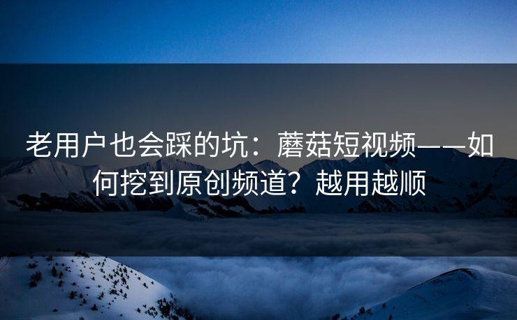 老用户也会踩的坑:蘑菇短视频——如何挖到原创频道?越用越顺 老用户也会踩的坑:蘑菇短视频——如何挖到原创频道?越用越顺