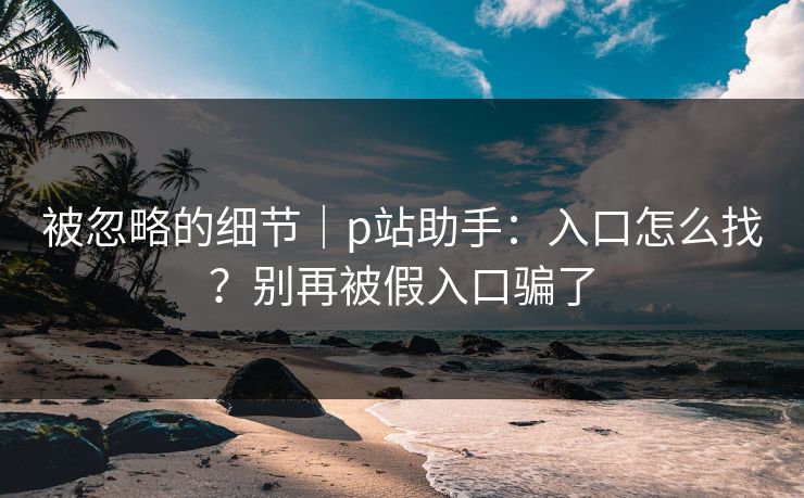 被忽略的细节|p站助手:入口怎么找?别再被假入口骗了 被忽略的细节|p站助手:入口怎么找?别再被假入口骗了