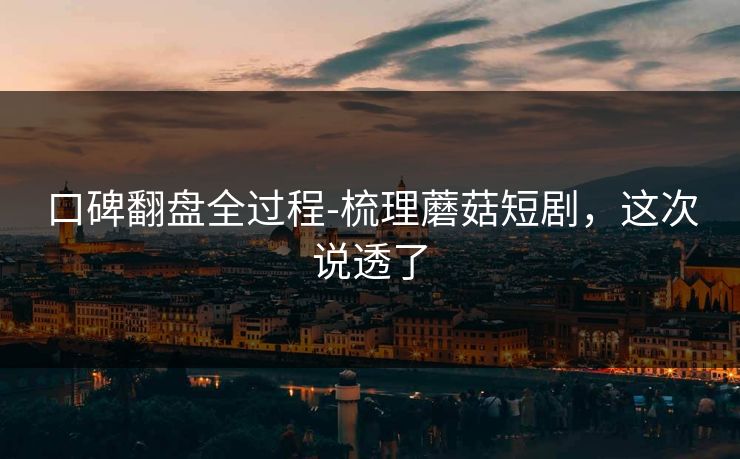 口碑翻盘全过程-梳理蘑菇短剧,这次说透了 口碑翻盘全过程-梳理蘑菇短剧,这次说透了